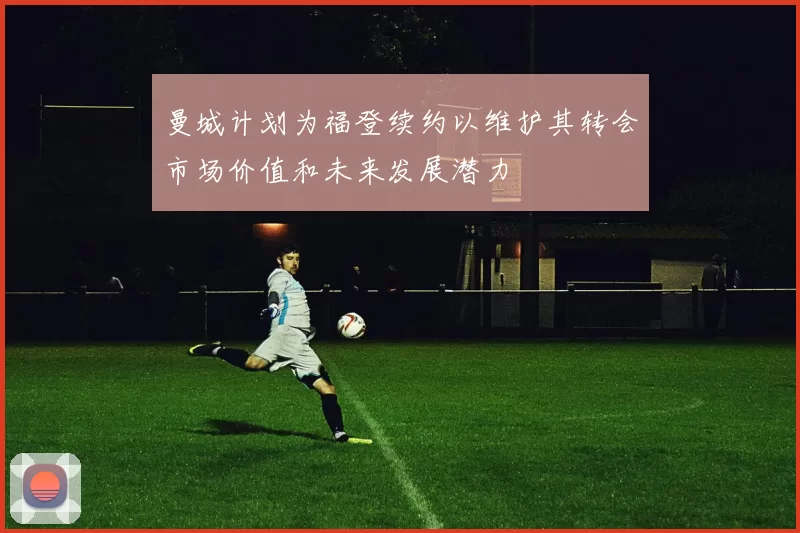 曼城计划为福登续约以维护其转会市场价值和未来发展潜力