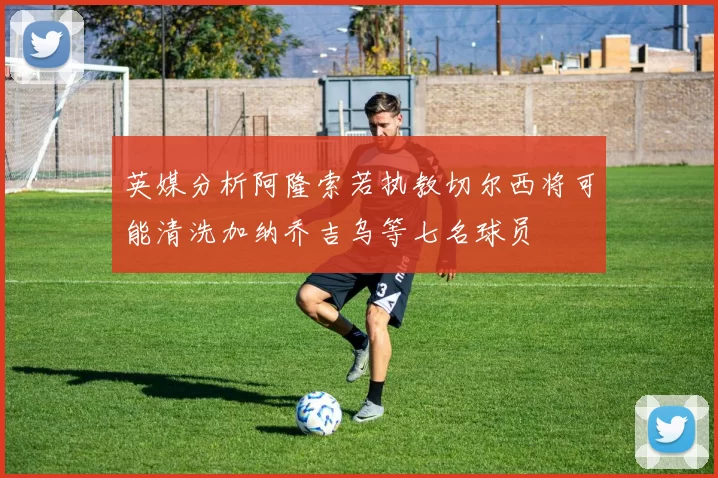 英媒分析阿隆索若执教切尔西将可能清洗加纳乔吉乌等七名球员