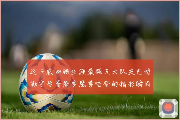 迈卡威回顾生涯最强五大队友巴特勒字母哥隆多魔兽哈登的精彩瞬间