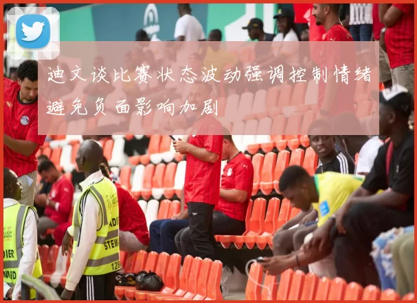 迪文谈比赛状态波动强调控制情绪避免负面影响加剧