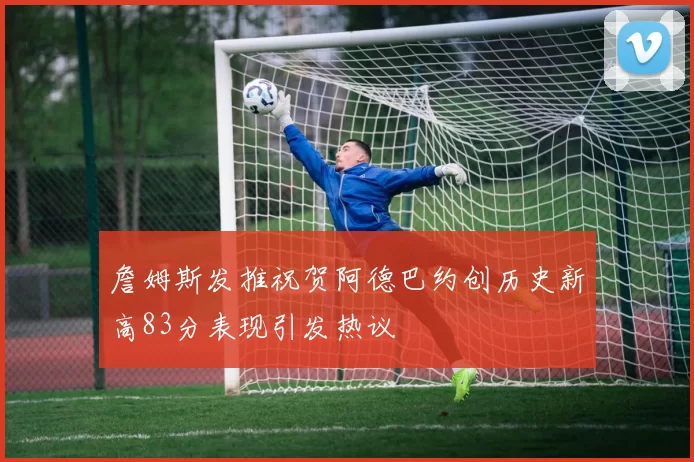 詹姆斯发推祝贺阿德巴约创历史新高83分表现引发热议