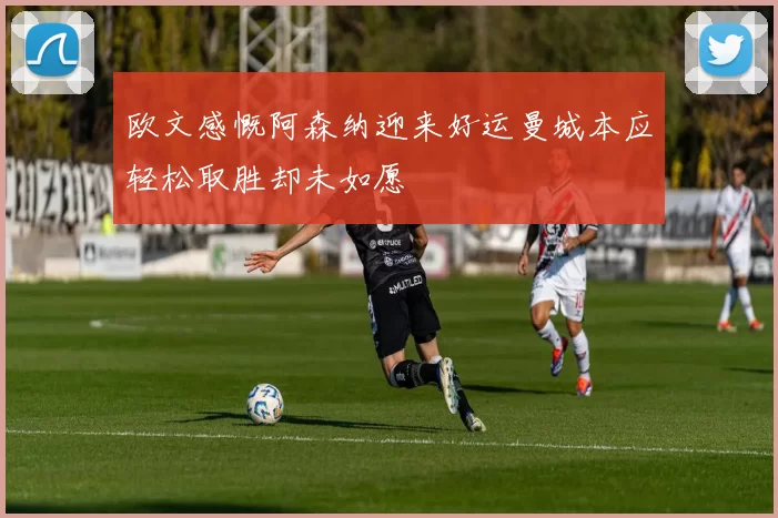 欧文感慨阿森纳迎来好运曼城本应轻松取胜却未如愿