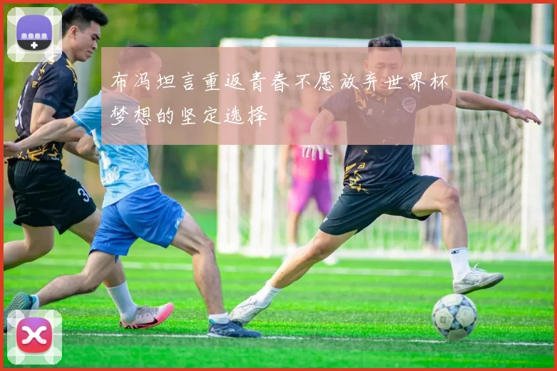 布冯坦言重返青春不愿放弃世界杯梦想的坚定选择