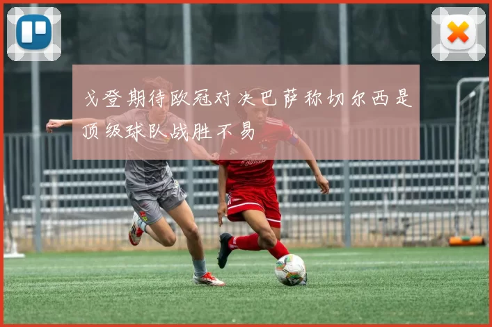 戈登期待欧冠对决巴萨称切尔西是顶级球队战胜不易