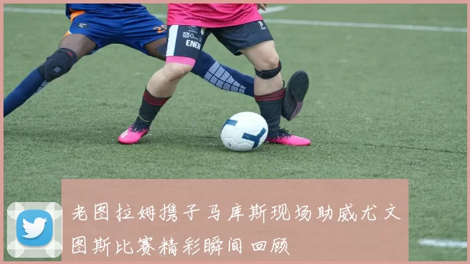 老图拉姆携子马库斯现场助威尤文图斯比赛精彩瞬间回顾