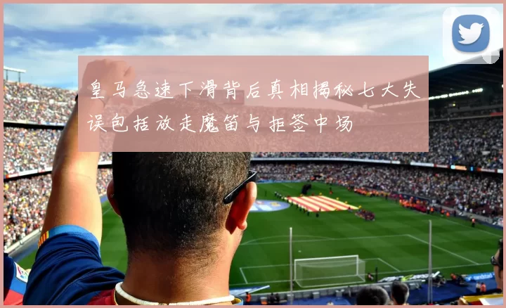 皇马急速下滑背后真相揭秘七大失误包括放走魔笛与拒签中场
