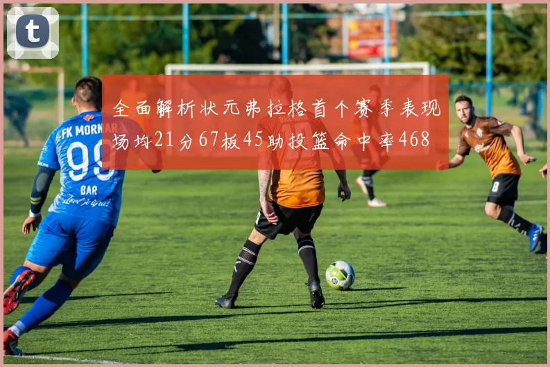 全面解析状元弗拉格首个赛季表现场均21分67板45助投篮命中率468