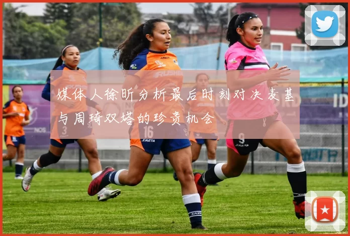 媒体人徐昕分析最后时刻对决麦基与周琦双塔的珍贵机会