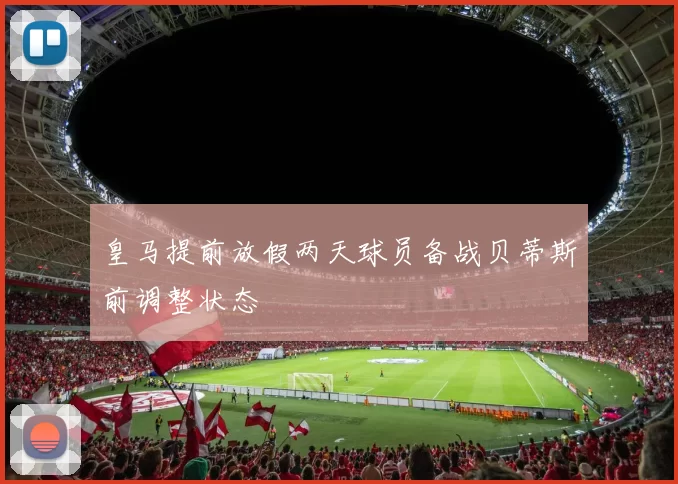 皇马提前放假两天球员备战贝蒂斯前调整状态