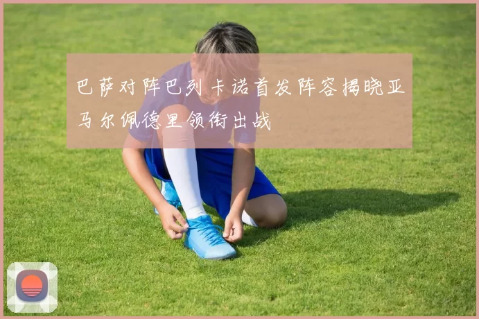 巴萨对阵巴列卡诺首发阵容揭晓亚马尔佩德里领衔出战