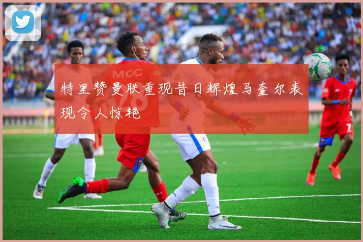 特里赞曼联重现昔日辉煌马奎尔表现令人惊艳