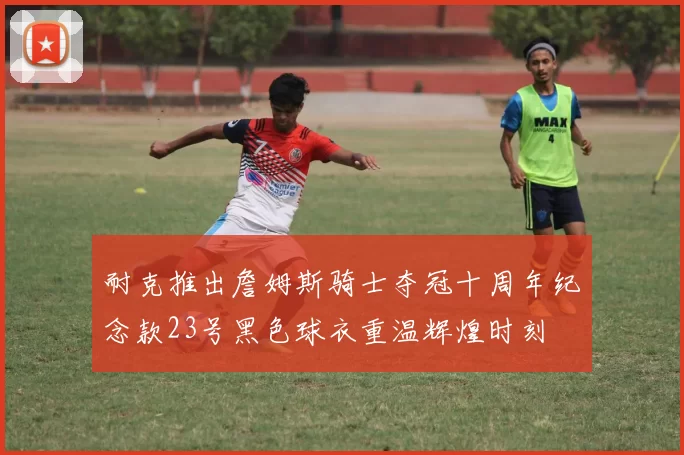 耐克推出詹姆斯骑士夺冠十周年纪念款23号黑色球衣重温辉煌时刻