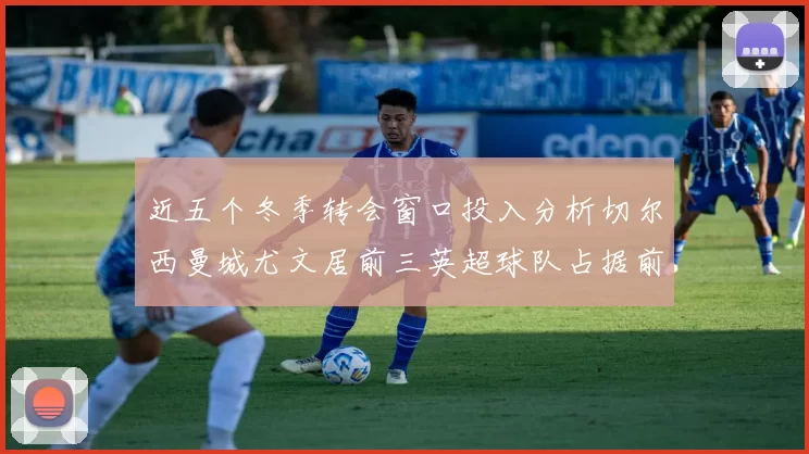 近五个冬季转会窗口投入分析切尔西曼城尤文居前三英超球队占据前十五名中的七席