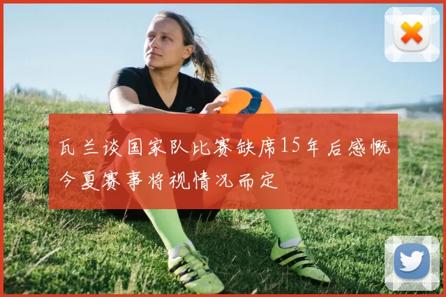 瓦兰谈国家队比赛缺席15年后感慨今夏赛事将视情况而定
