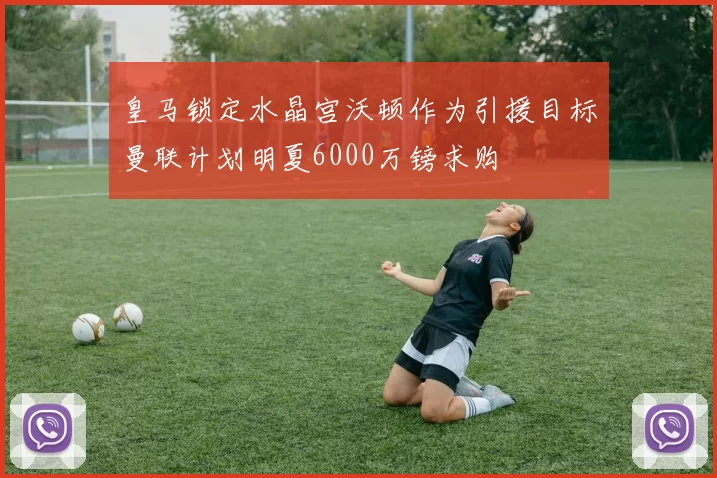 皇马锁定水晶宫沃顿作为引援目标曼联计划明夏6000万镑求购