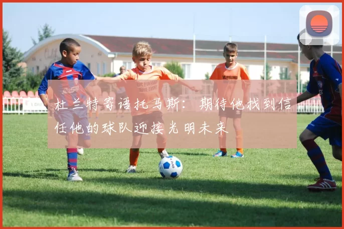 杜兰特寄语托马斯：期待他找到信任他的球队迎接光明未来