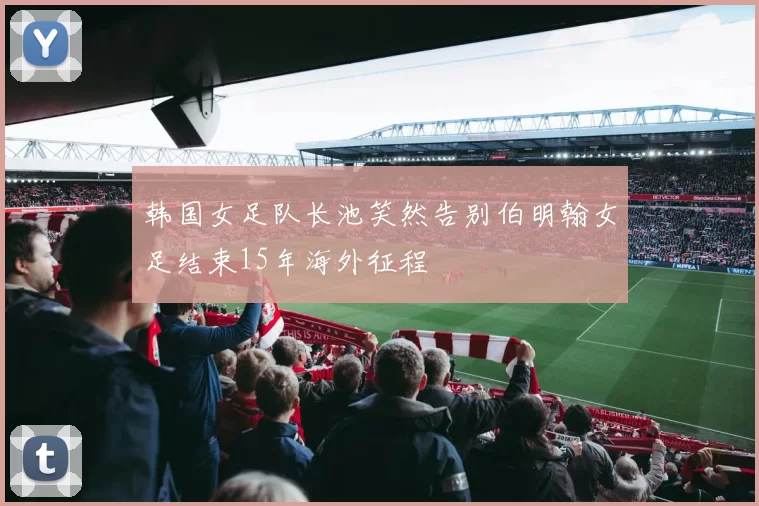 韩国女足队长池笑然告别伯明翰女足结束15年海外征程