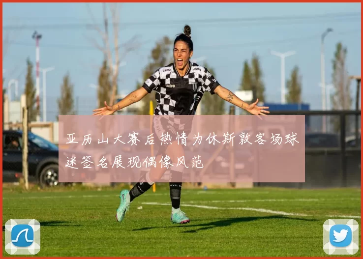 亚历山大赛后热情为休斯敦客场球迷签名展现偶像风范