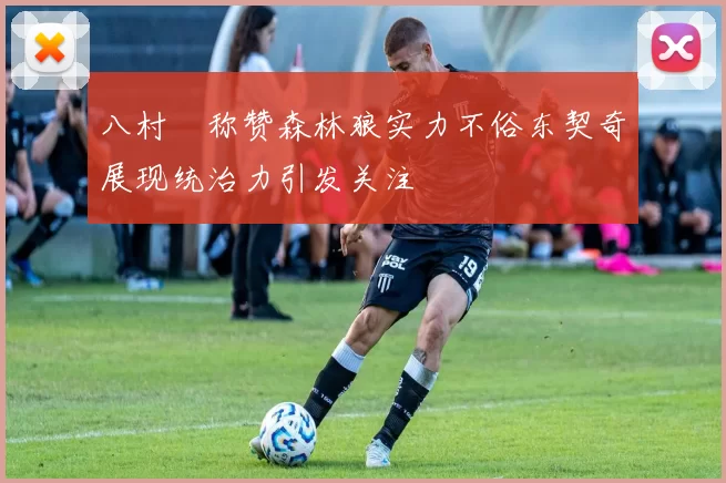 八村塁称赞森林狼实力不俗东契奇展现统治力引发关注