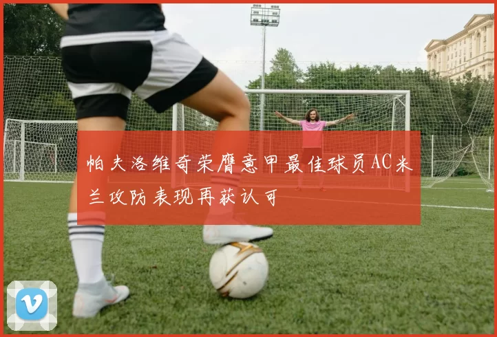 帕夫洛维奇荣膺意甲最佳球员AC米兰攻防表现再获认可