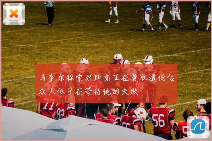 马奎尔称索尔斯克亚在曼联遭低估众人似乎在等待他的失败