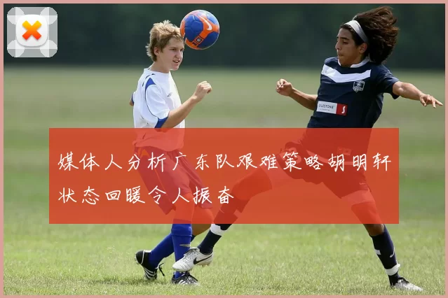 媒体人分析广东队艰难策略胡明轩状态回暖令人振奋