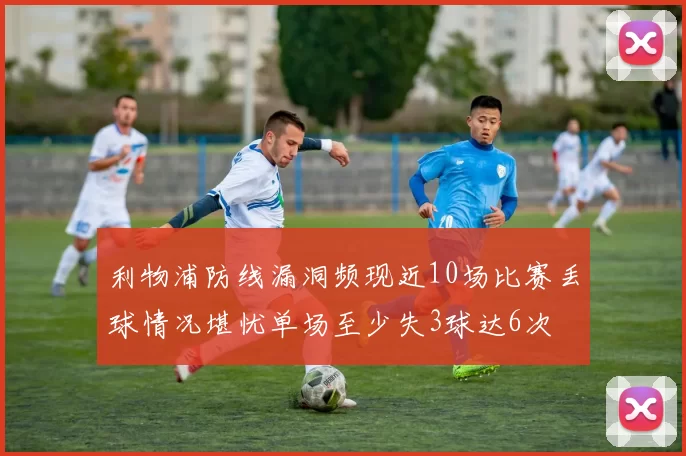 利物浦防线漏洞频现近10场比赛丢球情况堪忧单场至少失3球达6次