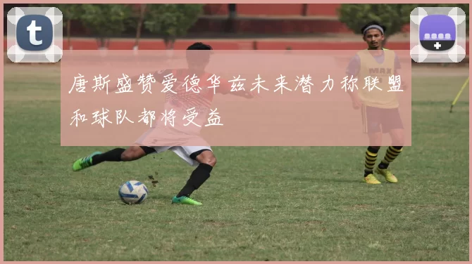 唐斯盛赞爱德华兹未来潜力称联盟和球队都将受益