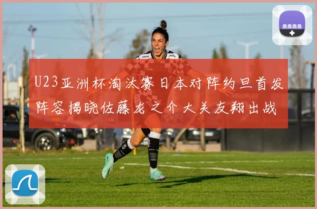 U23亚洲杯淘汰赛日本对阵约旦首发阵容揭晓佐藤龙之介大关友翔出战