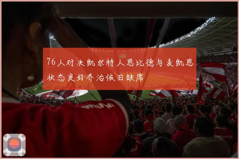 76人对决凯尔特人恩比德与麦凯恩状态良好乔治依旧缺席